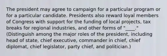 The president may agree to campaign for a particular program or for a particular candidate. Presidents also reward loyal members of Congress with support for the funding of local projects, tax breaks for regional industries, and other forms of "____." (Distinguish among the major roles of the president, including head of state, chief executive, commander in chief, chief diplomat, chief legislator, party chief, and politician.)