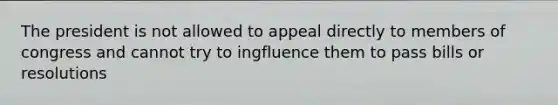 The president is not allowed to appeal directly to members of congress and cannot try to ingfluence them to pass bills or resolutions