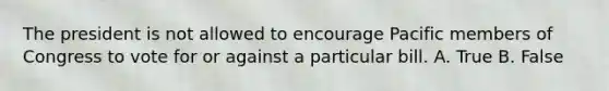 The president is not allowed to encourage Pacific members of Congress to vote for or against a particular bill. A. True B. False