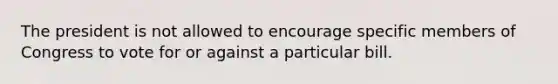 The president is not allowed to encourage specific members of Congress to vote for or against a particular bill.