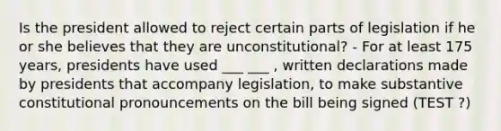 Is the president allowed to reject certain parts of legislation if he or she believes that they are unconstitutional? - For at least 175 years, presidents have used ___ ___ , written declarations made by presidents that accompany legislation, to make substantive constitutional pronouncements on the bill being signed (TEST ?)