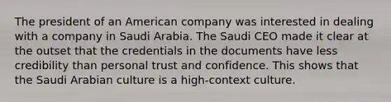 The president of an American company was interested in dealing with a company in Saudi Arabia. The Saudi CEO made it clear at the outset that the credentials in the documents have less credibility than personal trust and confidence. This shows that the Saudi Arabian culture is a high-context culture.