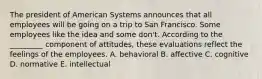 The president of American Systems announces that all employees will be going on a trip to San Francisco. Some employees like the idea and some don't. According to the _________ component of attitudes, these evaluations reflect the feelings of the employees. A. behavioral B. affective C. cognitive D. normative E. intellectual