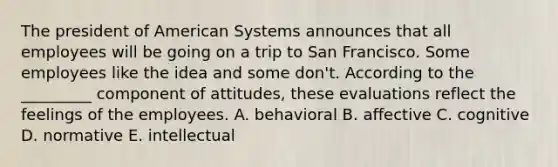 The president of American Systems announces that all employees will be going on a trip to San Francisco. Some employees like the idea and some don't. According to the _________ component of attitudes, these evaluations reflect the feelings of the employees. A. behavioral B. affective C. cognitive D. normative E. intellectual