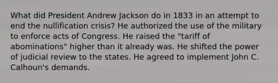 What did President Andrew Jackson do in 1833 in an attempt to end the nullification crisis? He authorized the use of the military to enforce acts of Congress. He raised the "tariff of abominations" higher than it already was. He shifted the power of judicial review to the states. He agreed to implement John C. Calhoun's demands.