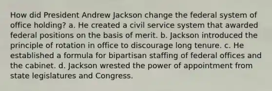 How did President Andrew Jackson change the federal system of office holding? a. He created a civil service system that awarded federal positions on the basis of merit. b. Jackson introduced the principle of rotation in office to discourage long tenure. c. He established a formula for bipartisan staffing of federal offices and the cabinet. d. Jackson wrested the power of appointment from state legislatures and Congress.