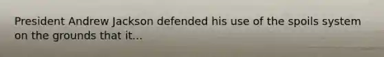 President Andrew Jackson defended his use of the spoils system on the grounds that it...