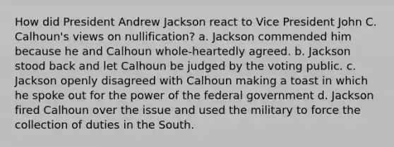 How did President Andrew Jackson react to Vice President John C. Calhoun's views on nullification? a. Jackson commended him because he and Calhoun whole-heartedly agreed. b. Jackson stood back and let Calhoun be judged by the voting public. c. Jackson openly disagreed with Calhoun making a toast in which he spoke out for the power of the federal government d. Jackson fired Calhoun over the issue and used the military to force the collection of duties in the South.