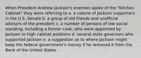 When President Andrew Jackson's enemies spoke of the "Kitchen Cabinet" they were referring to a. a coterie of Jackson supporters in the U.S. Senate b. a group of old friends and unofficial advisors of the president c. a number of persons of low social standing, including a former cook, who were appointed by Jackson to high cabinet positions d. several state governors who supported Jackson e. a suggestion as to where Jackson might keep the federal government's money if he removed it from the Bank of the United States