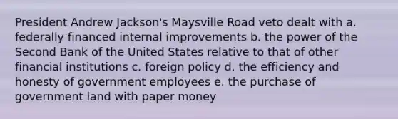 President Andrew Jackson's Maysville Road veto dealt with a. federally financed internal improvements b. the power of the Second Bank of the United States relative to that of other financial institutions c. foreign policy d. the efficiency and honesty of government employees e. the purchase of government land with paper money