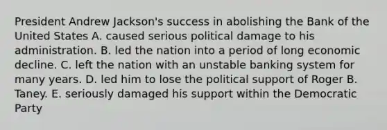 President Andrew Jackson's success in abolishing the Bank of the United States A. caused serious political damage to his administration. B. led the nation into a period of long economic decline. C. left the nation with an unstable banking system for many years. D. led him to lose the political support of Roger B. Taney. E. seriously damaged his support within the Democratic Party