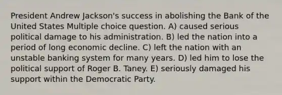 President Andrew Jackson's success in abolishing the Bank of the United States Multiple choice question. A) caused serious political damage to his administration. B) led the nation into a period of long economic decline. C) left the nation with an unstable banking system for many years. D) led him to lose the political support of Roger B. Taney. E) seriously damaged his support within the Democratic Party.