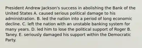 President Andrew Jackson's success in abolishing the Bank of the United States A. caused serious political damage to his administration. B. led the nation into a period of long economic decline. C. left the nation with an unstable banking system for many years. D. led him to lose the political support of Roger B. Taney. E. seriously damaged his support within the Democratic Party.