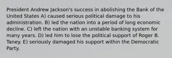 President Andrew Jackson's success in abolishing the Bank of the United States A) caused serious political damage to his administration. B) led the nation into a period of long economic decline. C) left the nation with an unstable banking system for many years. D) led him to lose the political support of Roger B. Taney. E) seriously damaged his support within the Democratic Party.