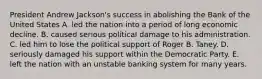 President Andrew Jackson's success in abolishing the Bank of the United States A. led the nation into a period of long economic decline. B. caused serious political damage to his administration. C. led him to lose the political support of Roger B. Taney. D. seriously damaged his support within the Democratic Party. E. left the nation with an unstable banking system for many years.