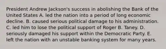 President Andrew Jackson's success in abolishing the Bank of the United States A. led the nation into a period of long economic decline. B. caused serious political damage to his administration. C. led him to lose the political support of Roger B. Taney. D. seriously damaged his support within the Democratic Party. E. left the nation with an unstable banking system for many years.