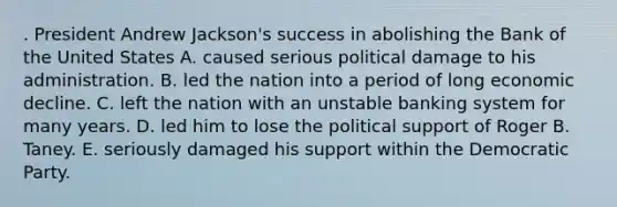 . President Andrew Jackson's success in abolishing the Bank of the United States A. caused serious political damage to his administration. B. led the nation into a period of long economic decline. C. left the nation with an unstable banking system for many years. D. led him to lose the political support of Roger B. Taney. E. seriously damaged his support within the Democratic Party.