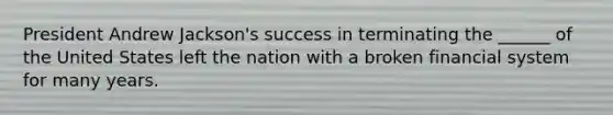 President Andrew Jackson's success in terminating the ______ of the United States left the nation with a broken financial system for many years.