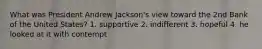 What was President Andrew Jackson's view toward the 2nd Bank of the United States? 1. supportive 2. indifferent 3. hopeful 4. he looked at it with contempt