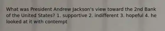 What was President Andrew Jackson's view toward the 2nd Bank of the United States? 1. supportive 2. indifferent 3. hopeful 4. he looked at it with contempt