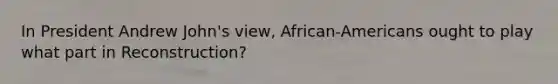 In President Andrew John's view, African-Americans ought to play what part in Reconstruction?