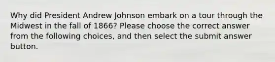 Why did President Andrew Johnson embark on a tour through the Midwest in the fall of 1866? Please choose the correct answer from the following choices, and then select the submit answer button.