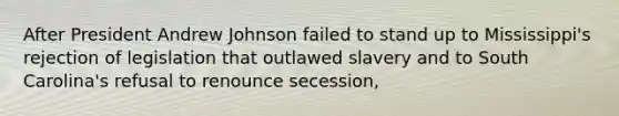 After President Andrew Johnson failed to stand up to Mississippi's rejection of legislation that outlawed slavery and to South Carolina's refusal to renounce secession,