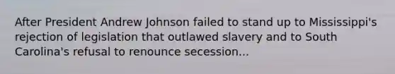 After President Andrew Johnson failed to stand up to Mississippi's rejection of legislation that outlawed slavery and to South Carolina's refusal to renounce secession...