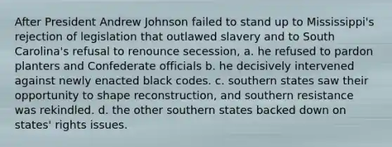 After President Andrew Johnson failed to stand up to Mississippi's rejection of legislation that outlawed slavery and to South Carolina's refusal to renounce secession, a. he refused to pardon planters and Confederate officials b. he decisively intervened against newly enacted black codes. c. southern states saw their opportunity to shape reconstruction, and southern resistance was rekindled. d. the other southern states backed down on states' rights issues.