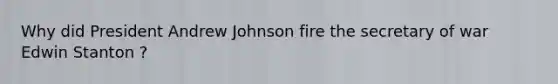 Why did President Andrew Johnson fire the secretary of war Edwin Stanton ?