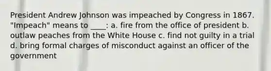 President Andrew Johnson was impeached by Congress in 1867. "Impeach" means to ____: a. fire from the office of president b. outlaw peaches from the White House c. find not guilty in a trial d. bring formal charges of misconduct against an officer of the government