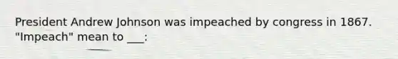 President Andrew Johnson was impeached by congress in 1867. "Impeach" mean to ___: