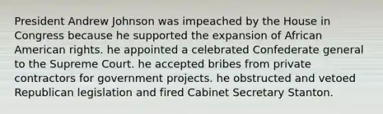 President Andrew Johnson was impeached by the House in Congress because he supported the expansion of African American rights. he appointed a celebrated Confederate general to the Supreme Court. he accepted bribes from private contractors for government projects. he obstructed and vetoed Republican legislation and fired Cabinet Secretary Stanton.