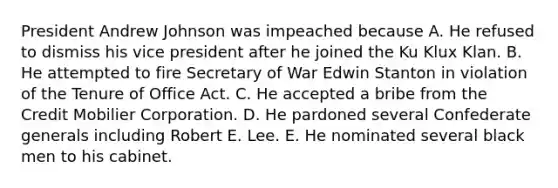 President Andrew Johnson was impeached because A. He refused to dismiss his vice president after he joined the Ku Klux Klan. B. He attempted to fire Secretary of War Edwin Stanton in violation of the Tenure of Office Act. C. He accepted a bribe from the Credit Mobilier Corporation. D. He pardoned several Confederate generals including Robert E. Lee. E. He nominated several black men to his cabinet.