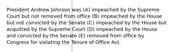 President Andrew Johnson was (A) impeached by the Supreme Court but not removed from office (B) impeached by the House but not convicted by the Senate (C) impeached by the House but acquitted by the Supreme Court (D) impeached by the House and convicted by the Senate (E) removed from office by Congress for violating the Tenure of Office Act.