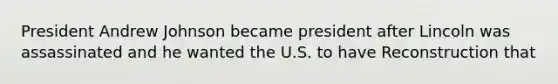 President Andrew Johnson became president after Lincoln was assassinated and he wanted the U.S. to have Reconstruction that