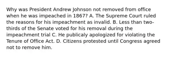 Why was President Andrew Johnson not removed from office when he was impeached in 1867? A. The Supreme Court ruled the reasons for his impeachment as invalid. B. <a href='https://www.questionai.com/knowledge/k7BtlYpAMX-less-than' class='anchor-knowledge'>less than</a> two-thirds of the Senate voted for his removal during the impeachment trial C. He publicaly apologized for violating the Tenure of Office Act. D. Citizens protested until Congress agreed not to remove him.