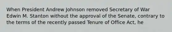 When President Andrew Johnson removed Secretary of War Edwin M. Stanton without the approval of the Senate, contrary to the terms of the recently passed Tenure of Office Act, he