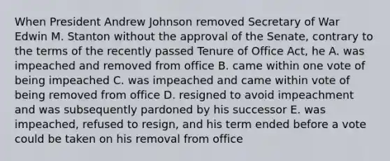 When President Andrew Johnson removed Secretary of War Edwin M. Stanton without the approval of the Senate, contrary to the terms of the recently passed Tenure of Office Act, he A. was impeached and removed from office B. came within one vote of being impeached C. was impeached and came within vote of being removed from office D. resigned to avoid impeachment and was subsequently pardoned by his successor E. was impeached, refused to resign, and his term ended before a vote could be taken on his removal from office