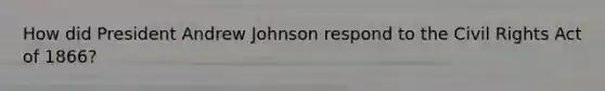 How did President Andrew Johnson respond to the Civil Rights Act of 1866?