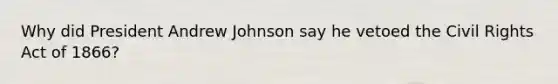 Why did President Andrew Johnson say he vetoed the Civil Rights Act of 1866?