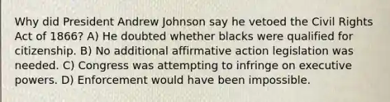 Why did President Andrew Johnson say he vetoed the Civil Rights Act of 1866? A) He doubted whether blacks were qualified for citizenship. B) No additional affirmative action legislation was needed. C) Congress was attempting to infringe on executive powers. D) Enforcement would have been impossible.