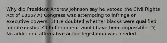 Why did President Andrew Johnson say he vetoed the Civil Rights Act of 1866? A) Congress was attempting to infringe on executive powers. B) He doubted whether blacks were qualified for citizenship. C) Enforcement would have been impossible. D) No additional affirmative action legislation was needed.