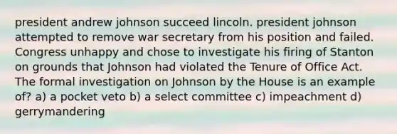 president andrew johnson succeed lincoln. president johnson attempted to remove war secretary from his position and failed. Congress unhappy and chose to investigate his firing of Stanton on grounds that Johnson had violated the Tenure of Office Act. The formal investigation on Johnson by the House is an example of? a) a pocket veto b) a select committee c) impeachment d) gerrymandering