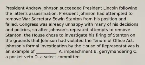 President Andrew Johnson succeeded President Lincoln following the latter's assassination. President Johnson had attempted to remove War Secretary Edwin Stanton from his position and failed. Congress was already unhappy with many of his decisions and policies, so after Johnson's repeated attempts to remove Stanton, the House chose to investigate his firing of Stanton on the grounds that Johnson had violated the Tenure of Office Act. Johnson's formal investigation by the House of Representatives is an example of __________. A. impeachment B. gerrymandering C. a pocket veto D. a select committee