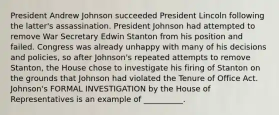 President Andrew Johnson succeeded President Lincoln following the latter's assassination. President Johnson had attempted to remove War Secretary Edwin Stanton from his position and failed. Congress was already unhappy with many of his decisions and policies, so after Johnson's repeated attempts to remove Stanton, the House chose to investigate his firing of Stanton on the grounds that Johnson had violated the Tenure of Office Act. Johnson's FORMAL INVESTIGATION by the House of Representatives is an example of __________.