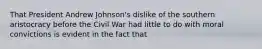 That President Andrew Johnson's dislike of the southern aristocracy before the Civil War had little to do with moral convictions is evident in the fact that