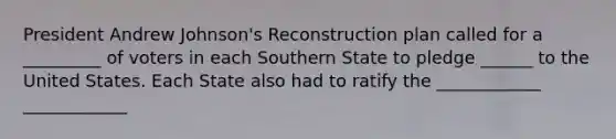 President Andrew Johnson's Reconstruction plan called for a _________ of voters in each Southern State to pledge ______ to the United States. Each State also had to ratify the ____________ ____________