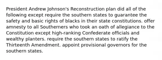 President Andrew Johnson's Reconstruction plan did all of the following except require the southern states to guarantee the safety and basic rights of blacks in their state constitutions. offer amnesty to all Southerners who took an oath of allegiance to the Constitution except high-ranking Confederate officials and wealthy planters. require the southern states to ratify the Thirteenth Amendment. appoint provisional governors for the southern states.