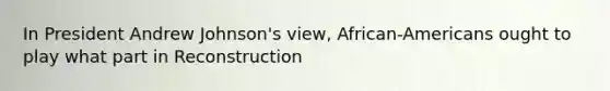 In President Andrew Johnson's view, African-Americans ought to play what part in Reconstruction